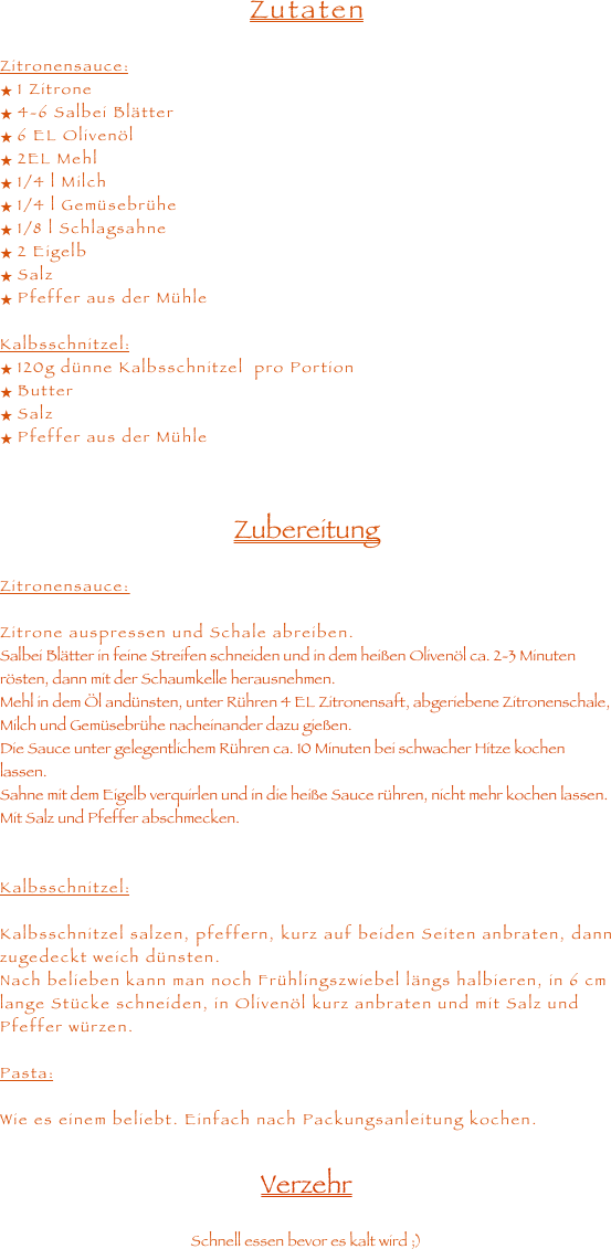 Zutaten

Zitronensauce:
 1 Zitrone
 4-6 Salbei Blätter
 6 EL Olivenöl
 2EL Mehl
 1/4 l Milch
 1/4 l Gemüsebrühe
 1/8 l Schlagsahne
 2 Eigelb
 Salz
 Pfeffer aus der Mühle

Kalbsschnitzel:
 120g dünne Kalbsschnitzel  pro Portion
 Butter
 Salz 
 Pfeffer aus der Mühle



Zubereitung

Zitronensauce: 

Zitrone auspressen und Schale abreiben.
Salbei Blätter in feine Streifen schneiden und in dem heißen Olivenöl ca. 2-3 Minuten rösten, dann mit der Schaumkelle herausnehmen.
Mehl in dem Öl andünsten, unter Rühren 4 EL Zitronensaft, abgeriebene Zitronenschale, Milch und Gemüsebrühe nacheinander dazu gießen.
Die Sauce unter gelegentlichem Rühren ca. 10 Minuten bei schwacher Hitze kochen lassen.
Sahne mit dem Eigelb verquirlen und in die heiße Sauce rühren, nicht mehr kochen lassen. 
Mit Salz und Pfeffer abschmecken.


Kalbsschnitzel:

Kalbsschnitzel salzen, pfeffern, kurz auf beiden Seiten anbraten, dann zugedeckt weich dünsten.
Nach belieben kann man noch Frühlingszwiebel längs halbieren, in 6 cm lange Stücke schneiden, in Olivenöl kurz anbraten und mit Salz und Pfeffer würzen.

Pasta:

Wie es einem beliebt. Einfach nach Packungsanleitung kochen.


Verzehr

Schnell essen bevor es kalt wird ;)
