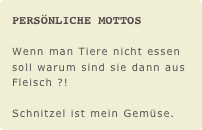 Persönliche Mottos

Wenn man Tiere nicht essen soll warum sind sie dann aus Fleisch ?!

Schnitzel ist mein Gemüse.